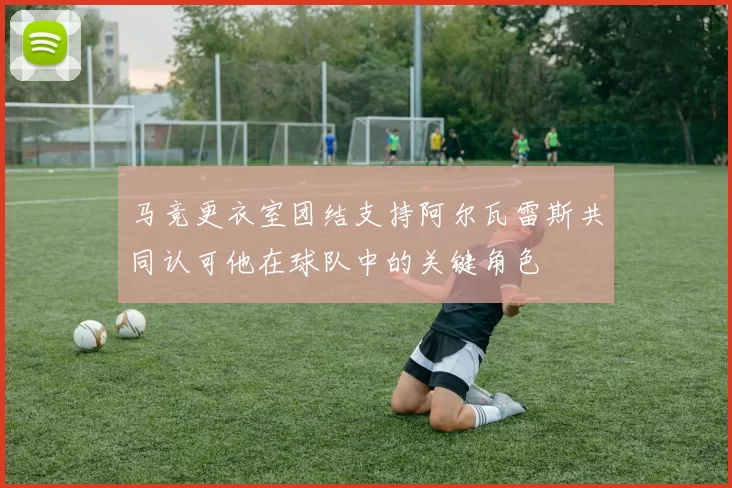 马竞更衣室团结支持阿尔瓦雷斯共同认可他在球队中的关键角色