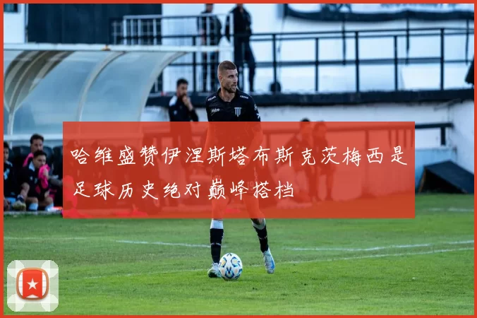 哈维盛赞伊涅斯塔布斯克茨梅西是足球历史绝对巅峰搭档