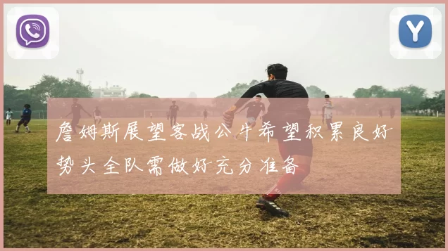 詹姆斯展望客战公牛希望积累良好势头全队需做好充分准备