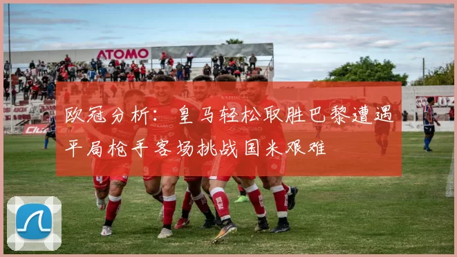 欧冠分析：皇马轻松取胜巴黎遭遇平局枪手客场挑战国米艰难