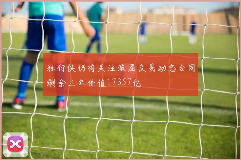 独行侠仍将关注浓眉交易动态合同剩余三年价值17357亿