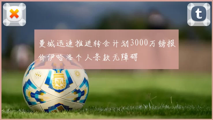 曼城迅速推进转会计划3000万镑报价伊哈洛个人条款无障碍