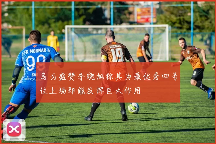 乌戈盛赞李晓旭称其为最优秀四号位上场即能发挥巨大作用