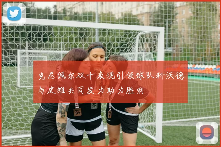 克尼佩尔双十表现引领球队科沃德与皮维共同发力助力胜利