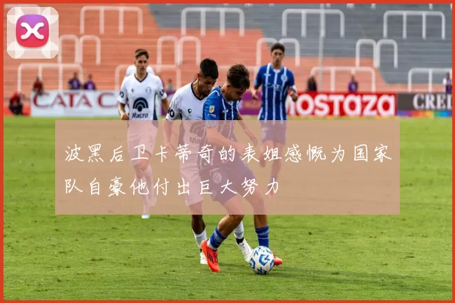 波黑后卫卡蒂奇的表姐感慨为国家队自豪他付出巨大努力