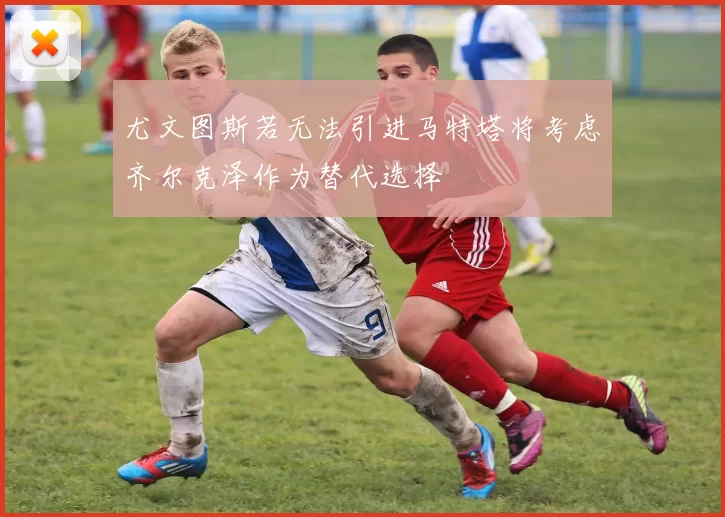 尤文图斯若无法引进马特塔将考虑齐尔克泽作为替代选择