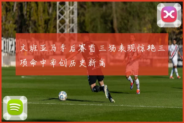 文班亚马季后赛首三场表现惊艳三项命中率创历史新高