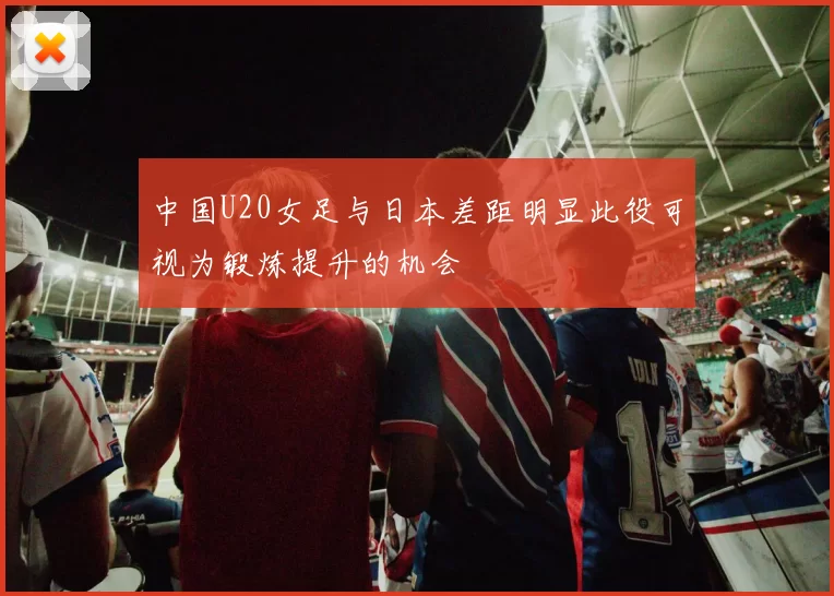 中国U20女足与日本差距明显此役可视为锻炼提升的机会