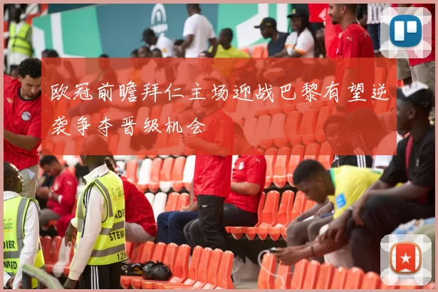 欧冠前瞻拜仁主场迎战巴黎有望逆袭争夺晋级机会