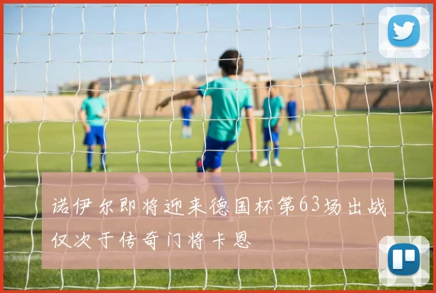 诺伊尔即将迎来德国杯第63场出战仅次于传奇门将卡恩