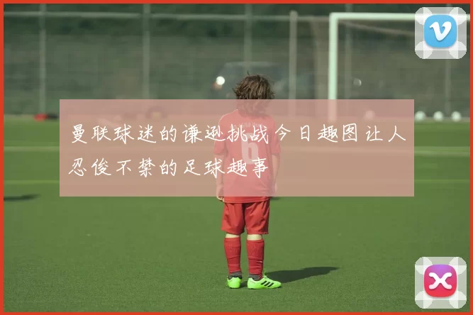 曼联球迷的谦逊挑战今日趣图让人忍俊不禁的足球趣事