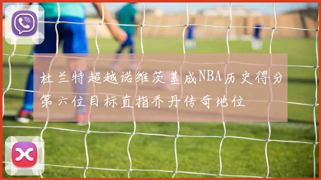 杜兰特超越诺维茨基成NBA历史得分第六位目标直指乔丹传奇地位